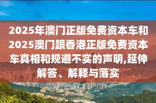 2025年澳门正版免费资本车和2025澳门跟香港正版免费资本车真相和规避不实的声明,延伸解答、解释与落实